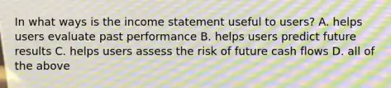 In what ways is the income statement useful to users? A. helps users evaluate past performance B. helps users predict future results C. helps users assess the risk of future cash flows D. all of the above