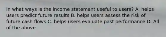 In what ways is the income statement useful to users? A. helps users predict future results B. helps users assess the risk of future cash flows C. helps users evaluate past performance D. All of the above