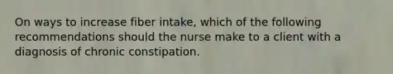 On ways to increase fiber intake, which of the following recommendations should the nurse make to a client with a diagnosis of chronic constipation.