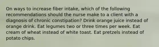 On ways to increase fiber intake, which of the following recommendations should the nurse make to a client with a diagnosis of chronic constipation? Drink orange juice instead of orange drink. Eat legumes two or three times per week. Eat cream of wheat instead of white toast. Eat pretzels instead of potato chips.