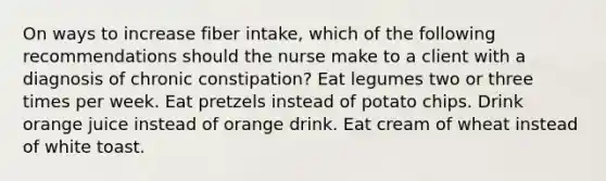 On ways to increase fiber intake, which of the following recommendations should the nurse make to a client with a diagnosis of chronic constipation? Eat legumes two or three times per week. Eat pretzels instead of potato chips. Drink orange juice instead of orange drink. Eat cream of wheat instead of white toast.