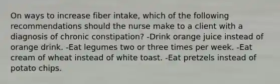 On ways to increase fiber intake, which of the following recommendations should the nurse make to a client with a diagnosis of chronic constipation? -Drink orange juice instead of orange drink. -Eat legumes two or three times per week. -Eat cream of wheat instead of white toast. -Eat pretzels instead of potato chips.