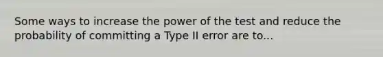 Some ways to increase the power of the test and reduce the probability of committing a Type II error are to...