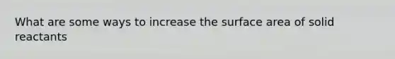 What are some ways to increase the surface area of solid reactants