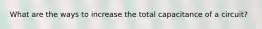 What are the ways to increase the total capacitance of a circuit?