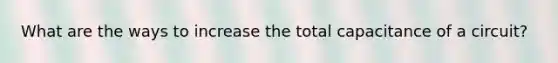 What are the ways to increase the total capacitance of a circuit?