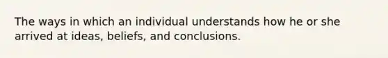 The ways in which an individual understands how he or she arrived at ideas, beliefs, and conclusions.