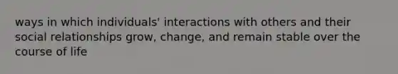 ways in which individuals' interactions with others and their social relationships grow, change, and remain stable over the course of life