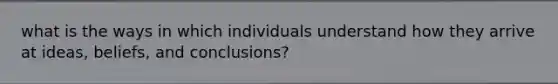 what is the ways in which individuals understand how they arrive at ideas, beliefs, and conclusions?