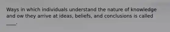 Ways in which individuals understand the nature of knowledge and ow they arrive at ideas, beliefs, and conclusions is called ____.