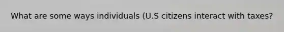 What are some ways individuals (U.S citizens interact with taxes?