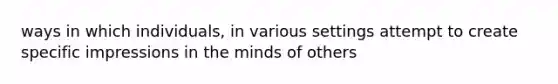 ways in which individuals, in various settings attempt to create specific impressions in the minds of others