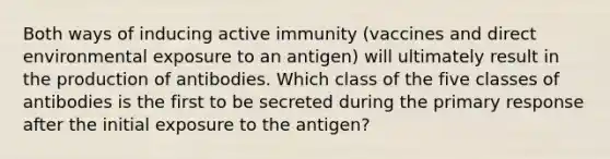 Both ways of inducing active immunity (vaccines and direct environmental exposure to an antigen) will ultimately result in the production of antibodies. Which class of the five classes of antibodies is the first to be secreted during the primary response after the initial exposure to the antigen?