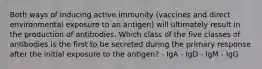 Both ways of inducing active immunity (vaccines and direct environmental exposure to an antigen) will ultimately result in the production of antibodies. Which class of the five classes of antibodies is the first to be secreted during the primary response after the initial exposure to the antigen? - IgA - IgD - IgM - IgG