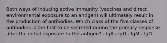 Both ways of inducing active immunity (vaccines and direct environmental exposure to an antigen) will ultimately result in the production of antibodies. Which class of the five classes of antibodies is the first to be secreted during the primary response after the initial exposure to the antigen? - IgA - IgD - IgM - IgG