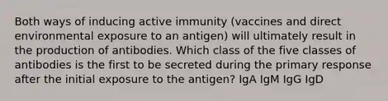 Both ways of inducing active immunity (vaccines and direct environmental exposure to an antigen) will ultimately result in the production of antibodies. Which class of the five classes of antibodies is the first to be secreted during the primary response after the initial exposure to the antigen? IgA IgM IgG IgD