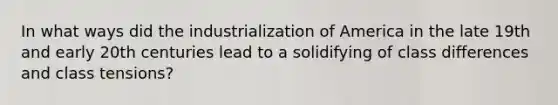 In what ways did the industrialization of America in the late 19th and early 20th centuries lead to a solidifying of class differences and class tensions?