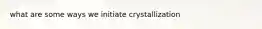 what are some ways we initiate crystallization