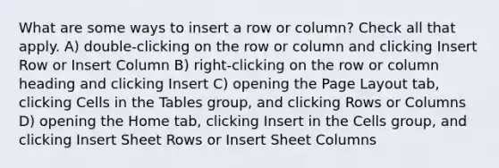 What are some ways to insert a row or column? Check all that apply. A) double-clicking on the row or column and clicking Insert Row or Insert Column B) right-clicking on the row or column heading and clicking Insert C) opening the Page Layout tab, clicking Cells in the Tables group, and clicking Rows or Columns D) opening the Home tab, clicking Insert in the Cells group, and clicking Insert Sheet Rows or Insert Sheet Columns