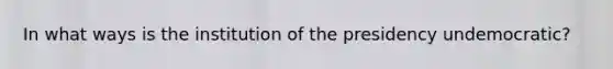 In what ways is the institution of the presidency undemocratic?
