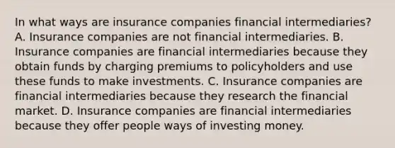 In what ways are insurance companies financial​ intermediaries? A. Insurance companies are not financial intermediaries. B. Insurance companies are financial intermediaries because they obtain funds by charging premiums to policyholders and use these funds to make investments. C. Insurance companies are financial intermediaries because they research the financial market. D. Insurance companies are financial intermediaries because they offer people ways of investing money.