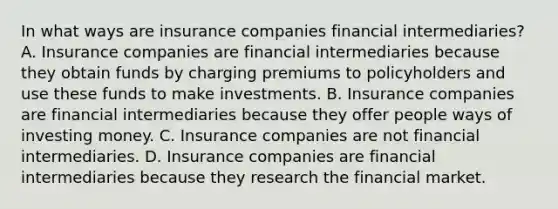 In what ways are insurance companies financial​ intermediaries? A. Insurance companies are financial intermediaries because they obtain funds by charging premiums to policyholders and use these funds to make investments. B. Insurance companies are financial intermediaries because they offer people ways of investing money. C. Insurance companies are not financial intermediaries. D. Insurance companies are financial intermediaries because they research the financial market.