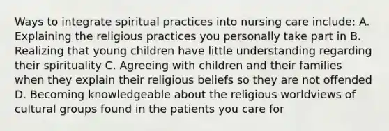 Ways to integrate spiritual practices into nursing care include: A. Explaining the religious practices you personally take part in B. Realizing that young children have little understanding regarding their spirituality C. Agreeing with children and their families when they explain their religious beliefs so they are not offended D. Becoming knowledgeable about the religious worldviews of cultural groups found in the patients you care for