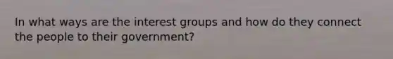 In what ways are the interest groups and how do they connect the people to their government?