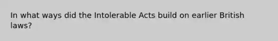 In what ways did the Intolerable Acts build on earlier British laws?