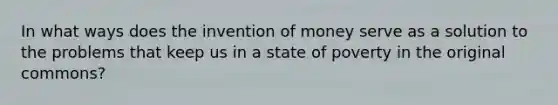 In what ways does the invention of money serve as a solution to the problems that keep us in a state of poverty in the original commons?