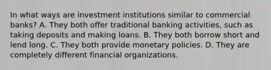 In what ways are investment institutions similar to commercial​ banks? A. They both offer traditional banking​ activities, such as taking deposits and making loans. B. They both borrow short and lend long. C. They both provide monetary policies. D. They are completely different financial organizations.