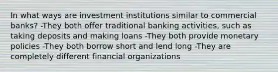 In what ways are investment institutions similar to commercial​ banks? -They both offer traditional banking​ activities, such as taking deposits and making loans -They both provide monetary policies -They both borrow short and lend long -They are completely different financial organizations