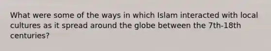 What were some of the ways in which Islam interacted with local cultures as it spread around the globe between the 7th-18th centuries?