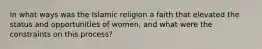 In what ways was the Islamic religion a faith that elevated the status and opportunities of women, and what were the constraints on this process?