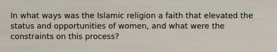 In what ways was the Islamic religion a faith that elevated the status and opportunities of women, and what were the constraints on this process?