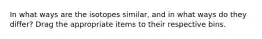 In what ways are the isotopes similar, and in what ways do they differ? Drag the appropriate items to their respective bins.