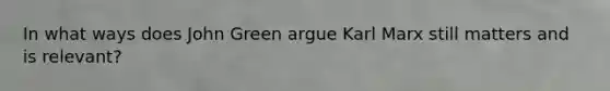 In what ways does John Green argue Karl Marx still matters and is relevant?