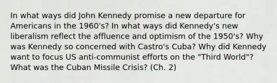 In what ways did John Kennedy promise a new departure for Americans in the 1960's? In what ways did Kennedy's new liberalism reflect the affluence and optimism of the 1950's? Why was Kennedy so concerned with Castro's Cuba? Why did Kennedy want to focus US anti-communist efforts on the "Third World"? What was the Cuban Missile Crisis? (Ch. 2)