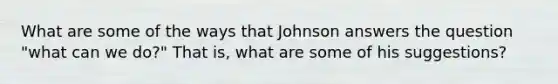 What are some of the ways that Johnson answers the question "what can we do?" That is, what are some of his suggestions?