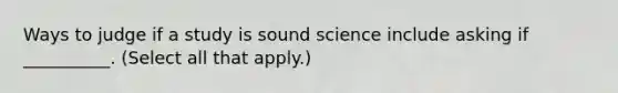 Ways to judge if a study is sound science include asking if __________. (Select all that apply.)