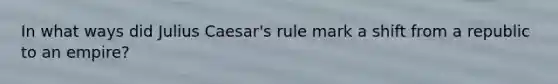 In what ways did Julius Caesar's rule mark a shift from a republic to an empire?