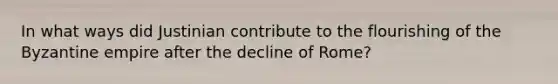 In what ways did Justinian contribute to the flourishing of the Byzantine empire after the decline of Rome?