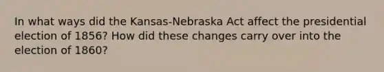 In what ways did the Kansas-Nebraska Act affect the presidential election of 1856? How did these changes carry over into the election of 1860?