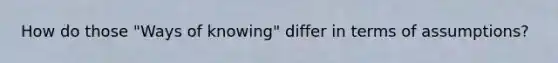 How do those "Ways of knowing" differ in terms of assumptions?