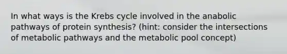 In what ways is the Krebs cycle involved in the anabolic pathways of protein synthesis? (hint: consider the intersections of metabolic pathways and the metabolic pool concept)