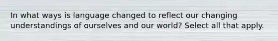 In what ways is language changed to reflect our changing understandings of ourselves and our world? Select all that apply.
