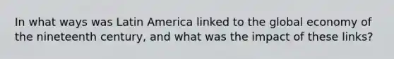 In what ways was Latin America linked to the global economy of the nineteenth century, and what was the impact of these links?