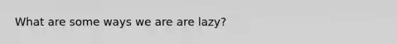 What are some ways we are are lazy?