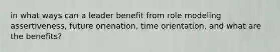 in what ways can a leader benefit from role modeling assertiveness, future orienation, time orientation, and what are the benefits?