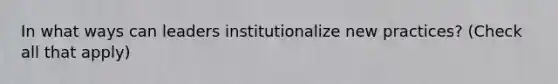 In what ways can leaders institutionalize new practices? (Check all that apply)